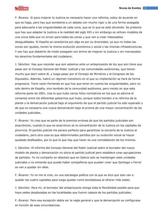 4Novas da Xustiza
F. Álvarez: Si para mejorar la Justicia es necesario hacer una reforma, estoy de acuerdo en
que se haga, pero hay que someterla a un debate con mucho rigor y de una forma sosegada
para adecuarla a las singularidades de cada zona, que es lo que se está obviando. Se pretexta
que hay que adaptar la Justicia a la realidad del siglo XXI y sin embargo se utilizan modelos de
una única talla que no sirven para todas las zonas y que van a crear indeseables
desigualdades. Si España se caracteriza por algo es por su diversidad, ya que no todas las
zonas son iguales, tienen la misma evolución económica y social y las mismas infraestructuras.
Y eso hay que debatirlo de modo sosegado con ánimo de mejorar la Justicia y sin menoscabar
los derechos fundamentales del ciudadano.
J. Sánchez: Hay que recordar que aún estamos ante un anteproyecto de ley que aún tiene que
pasar por el Consejo General del Poder Judicial y las comunidades autónomas, que tienen
mucho que decir sobre él, y luego pasar por el Consejo de Ministros y el Congreso de los
Diputados. Además, habrá un régimen transitorio en el que su implantación se hará de forma
progresiva. Tiene razón Fernanda en que hay que tener en cuenta las singularidades, pero no
solo dentro de España, sino también de la comunidad autónoma, pero insisto en que esta
reforma parte de 2001, tras lo que hubo varios hitos normativos en los que se adivina el
consenso entre los diferentes gobiernos que hubo, porque todos tienden a la reforma de la
planta y la demarcación judicial bajo el argumento de que el partido judicial ha sido superado y
de que es necesaria una nueva demarcación bajo el prisma de una mayor concentración de las
unidades judiciales.
F. Álvarez: Yo creo que se parte de la premisa errónea de que los partidos judiciales son
anacrónicos, cuando lo que es anacrónico es la concentración de la Justicia en las capitales de
provincia. El partido judicial me parece perfecto para garantizar la cercanía de la Justicia al
ciudadano, pero otra cosa es que determinados partidos por su evolución social se hayan
quedado desfasados, por lo que lo que hay que hacer es una remodelación de los mismos.
J. Sánchez: El informe del Consejo General del Poder Judicial sobre el borrador del nuevo
modelo de planta y demarcación no obvia el partido judicial pero establece unas agrupaciones
de partidos. Yo no comparto en absoluto que en Galicia solo se mantengan siete unidades
judiciales y no entiendo que pueda haber compañeros que puedan creer que Santiago o Ferrol
se van a quedar sin ellas.
F. Álvarez: Yo no me lo creo, es una estrategia política con la que se dice que solo van a
quedar las cuatro capitales para luego quedar como bondadosos al ofrecer más sedes.
J. Sánchez: Para mí, el borrador del anteproyecto otorga toda la flexibilidad posible para que
haya sedes desplazadas en las localidades que fueron cabeza de los partidos judiciales.
F. Álvarez: Pero esa excepción debía ser la regla general y que la demarcación se configurase
en función de esas circunstancias.
 