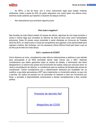 8Novas da Xustiza
- As RPTs, a día de hoxe, son o único instrumento legal para acadar melloras
retributivas. Dada a perda do 30% de poder adquisitivo nos nosos petos nos últimos anos,
esiximos subas salariais que repoñan a situación de ataque continuo.
- Non descartamos que amorticen algunha praza
Pero todo é negativo?
Nas fiscalías de toda Galicia existen 22 prazas de reforzo, algunhas de moi longa duración e
contra o réxime legal que considera os reforzos de máis de dous anos como necesidades
estruturais. Estas 22 prazas vanse consolidar e serán ofertadas en Concurso de Traslado
Xeral de 2015, un respiro para a morea de compañeiros que agardan a súa oportunidade para
regresar a Galicia. Sen embargo, non era necesaria a Nova Oficina Fiscal para facer o que xa
se tiña que ter feito hai moito tempo
Cal é a postura de CCOO?
Como dixemos ao inicio, consideramos esta reforma extemporánea e pedimos a súa retirada
para acompasala á da NOX prometida dende nada menos que o 2001. Ademais
consideramos que deben garantirse todos os postos de traballo, a eliminación das libres
designacións e a reserva dos postos aos funcionarios de xustiza, todos por concurso xeral, en
canto á consolidación de reforzos, e a preferencia para os xestores de fiscalías das prazas de
coordinación. Tamén consideramos que a diferenciación retributiva por localidade non se
xustifica, e que debe aproveitarse a RPT para implementar un incremento salarial, xa que a lei
o permite. Os cadros de persoal non se acomodan en absoluto á ratio dun funcionario por
fiscal, e sometelo á disponibilidade orzamentaria é deixalo completamente á libre vontade
política.
Proxecto de decreto Nof
Alegacións de CCOO
 