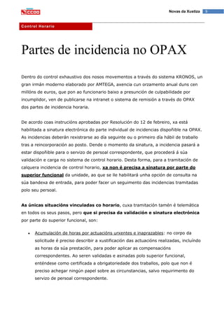 9Novas da Xustiza
Control Horario
Partes de incidencia no OPAX
Dentro do control exhaustivo dos nosos movementos a través do sistema KRONOS, un
gran irmán moderno elaborado por AMTEGA, axencia cun orzamento anual duns cen
millóns de euros, que pon ao funcionario baixo a presunción de culpabilidade por
incumplidor, ven de publicarse na intranet o sistema de remisión a través do OPAX
dos partes de incidencia horaria.
De acordo coas instrucións aprobadas por Resolución do 12 de febreiro, xa está
habilitada a sinatura electrónica do parte individual de incidencias dispoñible na OPAX.
As incidencias deberán rexistrarse ao día seguinte ou o primeiro día hábil de traballo
tras a reincorporación ao posto. Dende o momento da sinatura, a incidencia pasará a
estar dispoñible para o servizo de persoal correspondente, que procederá á súa
validación e carga no sistema de control horario. Desta forma, para a tramitación de
calquera incidencia de control horario, xa non é precisa a sinatura por parte do
superior funcional da unidade, ao que se lle habilitará unha opción de consulta na
súa bandexa de entrada, para poder facer un seguimento das incidencias tramitadas
polo seu persoal.
As únicas situacións vinculadas co horario, cuxa tramitación tamén é telemática
en todos os seus pasos, pero que si precisa da validación e sinatura electrónica
por parte do superior funcional, son:
Acumulación de horas por actuacións urxentes e inaprazables: no corpo da
solicitude é preciso describir a xustificación das actuacións realizadas, incluíndo
as horas da súa prestación, para poder aplicar as compensacións
correspondentes. Ao seren validadas e asinadas polo superior funcional,
enténdese como certificada a obrigatoriedade dos traballos, polo que non é
preciso achegar ningún papel sobre as circunstancias, salvo requirimento do
servizo de persoal correspondente.
 