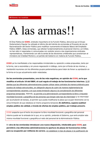 10Novas da Xustiza
Militares na xustiza
A las armas!!
El Área Pública de CCOO, sindicato mayoritario en la Función Pública, denuncia que el Grupo
Parlamentario Popular ha utilizado el último día del trámite de enmiendas al Proyecto de Ley de
Racionalización del Sector Público para modificar nuevamente el Estatuto Básico del Empleado
Público (EBEP). Estas enmiendas, que afectan fundamentalmente al personal interino y al militar,
no han sido ni negociadas ni comunicadas con carácter previo a las organizaciones sindicales
representativas, manteniendo con ello la senda de las decisiones unilaterales que caracterizan al
ministerio de Cristóbal Montoro y al partido del Gobierno en materia de Función Pública.
CCOO ya ha manifestado a los responsables ministeriales su oposición a estas propuestas, tanto por
la forma, casi a escondidas y sin previa negociación ni diálogo, como por el fondo de las mismas, y
mantendrá reuniones con los diferentes grupos parlamentarios para tratar de frenar su aprobación en
la forma en la que actualmente están redactadas.
De las enmiendas presentadas, una de las más negativas, en opinión de CCOO, es la que
modifica el artículo 10 del EBEP, el cual regula el trabajo de los funcionarios interinos. El PP
plantea que las diferentes administraciones puedan utilizar estos contratos de manera arbitraria para
puestos de trabajo estructurales, sin obligación alguna de cubrir de manera reglamentaria las
correspondientes vacantes y sin que exista limitación alguna a la concatenación de diferentes
programas temporales. Además, se permite a la administración correspondiente la libre e impuesta
movilidad funcional y geográfica de las personas que tengan este tipo de interinidad (y la interinidad
por acumulación de tareas), al permitir que pueda modificarse la plaza que ocupan libremente con la
única limitación de que obedezca al mismo programa temporal. En definitiva, supone sustituir
empleo público de calidad, a través de ofertas de empleo público, por trabajo precario.
CCOO sospecha que el hecho de proponer la libre movilidad funcional y geográfica del personal
interino puede ser la antesala de lo que, en su opinión, pretende el Gobierno, que sería ampliar esta
misma movilidad funcional y geográfica al resto del personal de la Administración Pública.
En otra de las enmiendas introducen una nueva disposición, intolerable para CCOO, que
permitirá a las diferentes administraciones la apertura de plazas de funcionarios civiles
para su ocupación por militares de carrera, sin establecer ni tipo de plazas ni la justificación de
 