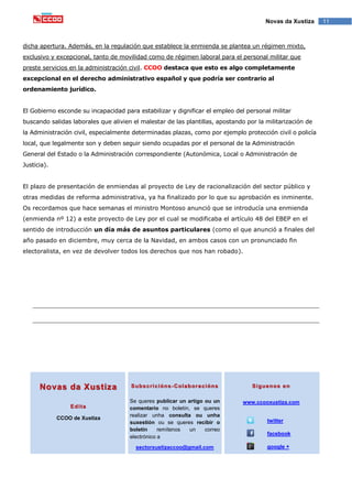 11Novas da Xustiza
dicha apertura. Además, en la regulación que establece la enmienda se plantea un régimen mixto,
exclusivo y excepcional, tanto de movilidad como de régimen laboral para el personal militar que
preste servicios en la administración civil. CCOO destaca que esto es algo completamente
excepcional en el derecho administrativo español y que podría ser contrario al
ordenamiento jurídico.
El Gobierno esconde su incapacidad para estabilizar y dignificar el empleo del personal militar
buscando salidas laborales que alivien el malestar de las plantillas, apostando por la militarización de
la Administración civil, especialmente determinadas plazas, como por ejemplo protección civil o policía
local, que legalmente son y deben seguir siendo ocupadas por el personal de la Administración
General del Estado o la Administración correspondiente (Autonómica, Local o Administración de
Justicia).
El plazo de presentación de enmiendas al proyecto de Ley de racionalización del sector público y
otras medidas de reforma administrativa, ya ha finalizado por lo que su aprobación es inminente.
Os recordamos que hace semanas el ministro Montoso anunció que se introducía una enmienda
(enmienda nº 12) a este proyecto de Ley por el cual se modificaba el artículo 48 del EBEP en el
sentido de introducción un día más de asuntos particulares (como el que anunció a finales del
año pasado en diciembre, muy cerca de la Navidad, en ambos casos con un pronunciado fin
electoralista, en vez de devolver todos los derechos que nos han robado).
Novas da Xustiza
Edita
CCOO de Xustiza
Subscricións-Colaboracións
Se queres publicar un artigo ou un
comentario no boletín, se queres
realizar unha consulta ou unha
suxestión ou se queres recibir o
boletín remítenos un correo
electrónico a
sectorxustizaccoo@gmail.com
Síguenos en
www.ccooxustiza.com
twitter
facebook
google +
 