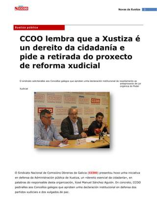 3Novas da Xustiza
Xustiza pública
CCOO lembra que a Xustiza é
un dereito da cidadanía e
pide a retirada do proxecto
de reforma xudicial
O sindicato solicitaralles aos Concellos galegos que aproben unha declaración institucional de rexeitamento ao
anteproxecto de Lei
orgánica do Poder
Xudicial
O Sindicato Nacional de Comisións Obreiras de Galicia (CCOO) presentou hoxe unha iniciativa
en defensa da Administración pública de Xustiza, un «dereito esencial da cidadanía», en
palabras do responsable desta organización, Xosé Manuel Sánchez Aguión. En concreto, CCOO
pediralles aos Concellos galegos que aproben unha declaración institucional en defensa dos
partidos xudiciais e dos xulgados de paz.
 