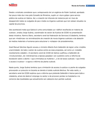 4Novas da Xustiza
Desde o sindicato consideran que o anteproxecto de Lei orgánica do Poder Xudicial, aprobado
hai pouco máis dun mes polo Consello de Ministros, supón un «duro golpe» para servizo
público da xustiza en Galicia. Así, a creación de tribunais de instancia pon en risco de
desaparición todos os xulgados de paz e todos os órganos xudiciais que non estean situados na
capital de provincia.
Isto acontecerá malia que Galicia é unha comunidade cun «déficit recoñecido en materia de
xustiza», sinalou Jorge Suárez, coordinador do sector da Xustiza de CCOO na presentación
desta iniciativa. Ramiro Otero, secretario xeral da Federación de Servizos á Cidadanía, lembrou
que son «históricas» as reivindicacións de creación de novos órganos xudiciais e de dotación
de medios materiais e humanos para solucionar o «colapso» de procedementos.
Xosé Manuel Sánchez Aguión acusou o ministro Alberto Ruíz-Gallardón de lograr unha «insólita
unanimidade» de todo o sector da xustiza contra as súas propostas, así como un «notable
rexeitamento cidadán». O secretario xeral de CCOO de Galicia cualificou a Gallardón de
«involucionista», de «retrotraernos a épocas pasadas» con cuestións como a reforma da
lexislación sobre o aborto —que criminaliza as mulleres—, a lei de taxas xudiciais —que limita
o acceso á xustiza— e agora a reforma da planta xudicial.
Neste punto, Jorge Suárez lembrou que a limitación do acceso á xustiza e o peche de xulgados
provocarán un prexuízo no tocante ao dereito á tutela xudicial efectiva. Por esta razón, o
secretario xeral de CCOO explicou que a reforma que pretende Gallardón é lesiva para toda a
cidadanía, amais de destruír emprego no sector e de provocar perdas na hostalaría e no
comercio das localidades que actualmente son cabeceira dun partido xudicial.
 