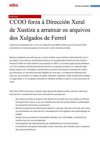 7Novas da Xustiza
CCOO forza á Dirección Xeral
de Xustiza a arranxar os arquivos
dos Xulgados de Ferrol
A denuncia presentada hai un mes na inspección de traballo motivou que a Dirección Xeral
encomende o arranxo das pezas de convicción a unha empresa privada.
Resulta vergoñento que teña que ser a acción sindical a que recorde á Administración cal e o
seu deber, e que esta tan só reaccione cando se ve acosada polos medios de comunicación.
Aínda así CCOO non está conforme coa solución ao 100%, en primeiro lugar porque asistimos
a un novo episodio de externalización de servizos a empresas privadas, e en segundo lugar
porque segue a ser incumplido o compromiso de nomear funcionarios itinerantes de reforzo
que solucionen un mal estrutural dos Xulgados do noso país: un tratamento deficiente dos
arquivos, que provocan un colapso de papel, situacións insalubres, faltas á protección de datos
e a seguridade, e un verdadeiro atentado ás medidas esixibles en base a Lei de prevención de
riscos
Polo tanto CCOO continuará a interpor estas denuncias paulatinamente, até que a Dirección
Xeral asuma o compromiso de buscar unha solución que pase por:
- Non atribuír funcións de arquivo máis alá da mera xestión que nos outorga a LOPX aos
funcionarios de xustiza, e que non substitúa funcións do persoal laboral, cualificándoas
erroneamente de funcións xurisdicionais
- Nomear funcionarios de reforzo para elaborar o expurgo, dous por provincia, tal e como
se comprometeu en mesa técnica, nomeadamente nos xulgados máis sobrecargados de
traballo
- Impedir que os secretarios coordinadores decidan, dun xeito alegal, a atribución de
funcións que non nos corresponden
- A participación dos representantes dos traballadores na Xunta de Expurgo
- A contratación de espazos adecuados (naves industriais, por exemplo) para a ubicación
dos arquivos definitivos
Arquivos
 