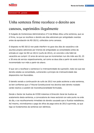 9Novas da Xustiza
Canosos? Si, grazas
Unha sentenza firme recoñece o dereito aos
canosos, suprimidos ilegalmente
O Xulgado do Contencioso Administrativo nº 6 de Bilbao ditou unha sentenza, que xa
é firme, na que se recoñece o dereito aos días adicionais por antigüidade vixentes
antes da aprobación do RD 20/12, coñecidos como canosos.
O disposto no RD 20/12 non pode interferir no goce dos días de vacacións e de
asuntos propios adicionais por trienios de antigüidade xa consolidados antes da
entrada en vigor do RD Lei 20/12 (xuño de 2012), en concreto o día hábil de
vacacións ao cumprir 15 anos de servizo que se incrementan nun día máis aos 20, 25
e 30 anos de servizo respectivamente, así como so dous días a partir do sexto trienio
incrementado nun máis a partir do oitavo.
O que ven a recoñecer a sentenza é a irretroactividade da supresión, toda vez que ese
dereito estaba xa consolidado, vulnerando o principio da irretroactividade das
disposicións non favorables.
O dereito xerado a continuación de xuño de 2012 non pode acollerse a esta sentenza,
se ben confiamos que o Tribunal Constitucional nos devolva este dereito roubado
cando resolva a cuestión de inconstitucionalidade formulada.
Dende o Sector de Xustiza de CCOO instamos á Dirección Xeral de Xustiza ao
acatamento desta sentenza, a convocatoria de mesa sectorial con este punto na orde
do día, e ao recoñecemento inmediato do dereito usurpado que a Xustiza restableceu.
Así mesmo, reivindicamos o pago de oficio da paga extra de 2012 suprimida, xa que
logo os fundamentos da sentenza son idénticos.
 