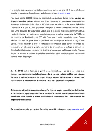 www.ccooxustiza.com 
3 
No anterior cadro podedes ver toda a relación de cursos do ano 2014, algún aínda sen rematar ou pendente de avaliación, podedes descargalo premendo aquí 
Por outra banda, CCOO insistiu na necesidade de publicar dunha vez os cursos de linguaxe xurídica galega, petición que vimos reiterando en sucesivas mesas sectoriais e que non poden cumprirse pola condición de patrón explotador da Secretaría de Política Lingüística. E é que a Xunta procedeu a despedir a todo o profesorado destes cursos tran unha denuncia da Seguridade Social. Ese é o conflito real: unha administración, a Xunta de Galicia, non cotizou por eses traballadores e recibiu unha multa da TXSS, só na provincia de Pontevedra, de 300.000 Euros por cometer unha falta grave. Dando exemplo. A solución para evitar o problema non foi empezar a cotizar a Seguridade Social, senón despedir a todo o profesorado e erradicar eses cursos do mapa da formación. Un atentado á propia normativa de promocionar o galego e garantir os dereitos lingüísticos dos usuarios da Xustiza (como ocorre co Minerva, moito Foro da lingua na intranet e demais argalladas publicitarias pero nin o programa de xestión permite o uso do galego) 
Dende CCOO reivindicamos a publicación inmediata, logo de dous anos sen facelo, e en cumprimento da legalidade, duns cursos indispensables non só para fornecer e favorecer o uso da lingua galega senón para exercer o dereito dos traballadores e traballadoras a conciliar a súa vida profesional e persoal. 
Así mesmo reivindicamos unha adaptación dos cursos ás necesidades da Xustiza, a continuación e peche dos módulos formativos e que a formación en habilidades ofimáticas vaia parella e estea directamente relacionada coa implantación do expediente electrónico 
Se queredes acceder ao contido formativo específico de cada curso premede aquí 
 