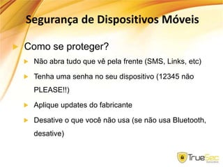Segurança de Dispositivos Móveis
Como se proteger?
Não abra tudo que vê pela frente (SMS, Links, etc)
Tenha uma senha no seu dispositivo (12345 não
PLEASE!!)
Aplique updates do fabricante
Desative o que você não usa (se não usa Bluetooth,
desative)
 