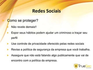 Redes Sociais
Como se proteger?
Não revele demais!!
Expor seus hábitos podem ajudar um criminoso a traçar seu
perfil
Use controle de privacidade oferecido pelas redes sociais
Revise a política de segurança da empresa que você trabalha.
Assegure que não está falando algo publicamente que vai de
encontro com a política da empresa.
 