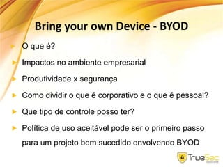 Bring your own Device - BYOD
O que é?
Impactos no ambiente empresarial
Produtividade x segurança
Como dividir o que é corporativo e o que é pessoal?
Que tipo de controle posso ter?
Política de uso aceitável pode ser o primeiro passo
para um projeto bem sucedido envolvendo BYOD
 