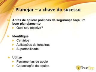 Planejar – a chave do sucesso
Antes de aplicar políticas de segurança faça um
bom planejamento
Qual seu objetivo?
Identifique
Cenários
Aplicações de terceiros
Suportabilidade
Utilize
Ferramentas de apoio
Capacitação da equipe
 