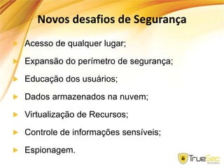 Novos desafios de Segurança
Acesso de qualquer lugar;
Expansão do perímetro de segurança;
Educação dos usuários;
Dados armazenados na nuvem;
Virtualização de Recursos;
Controle de informações sensíveis;
Espionagem.
 