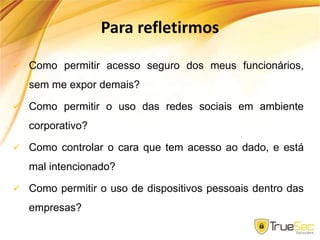 Para refletirmos
 Como permitir acesso seguro dos meus funcionários,
sem me expor demais?
 Como permitir o uso das redes sociais em ambiente
corporativo?
 Como controlar o cara que tem acesso ao dado, e está
mal intencionado?
 Como permitir o uso de dispositivos pessoais dentro das
empresas?
 