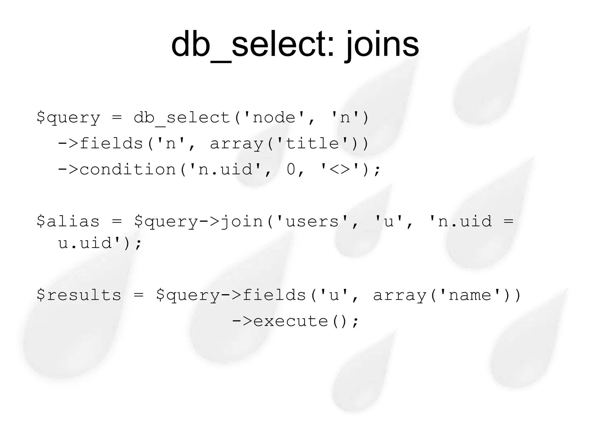 db_select: joins
$query = db_select('node', 'n')
  ->fields('n', array('title'))
  ->condition('n.uid', 0, '<>');

$alias = $query->join('users', 'u', 'n.uid =
  u.uid');

$results = $query->fields('u', array('name'))
                  ->execute();
 