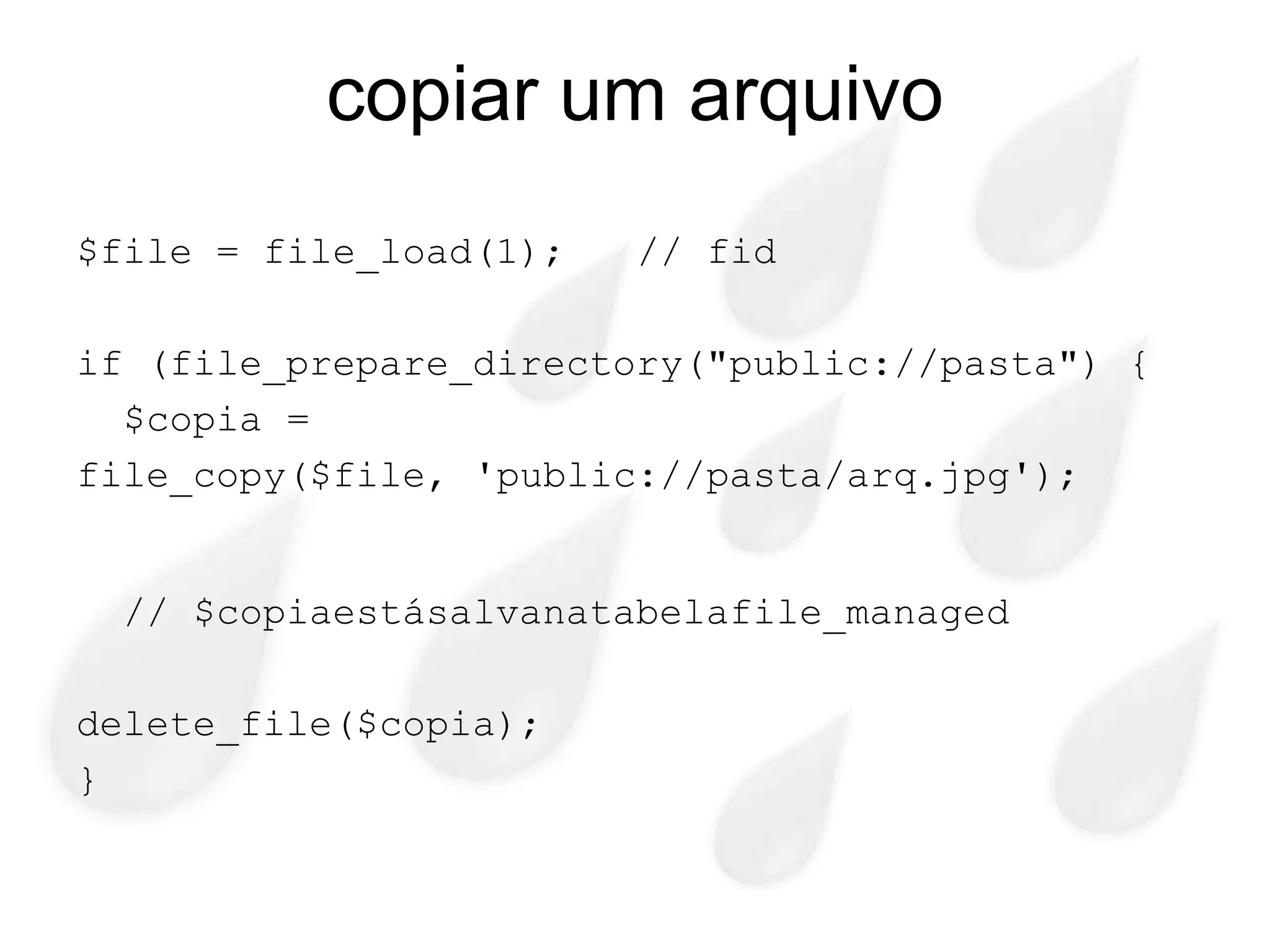 copiar um arquivo
$file = file_load(1);   // fid

if (file_prepare_directory("public://pasta") {
  $copia =
file_copy($file, 'public://pasta/arq.jpg');


 // $copiaestásalvanatabelafile_managed

delete_file($copia);
}
 