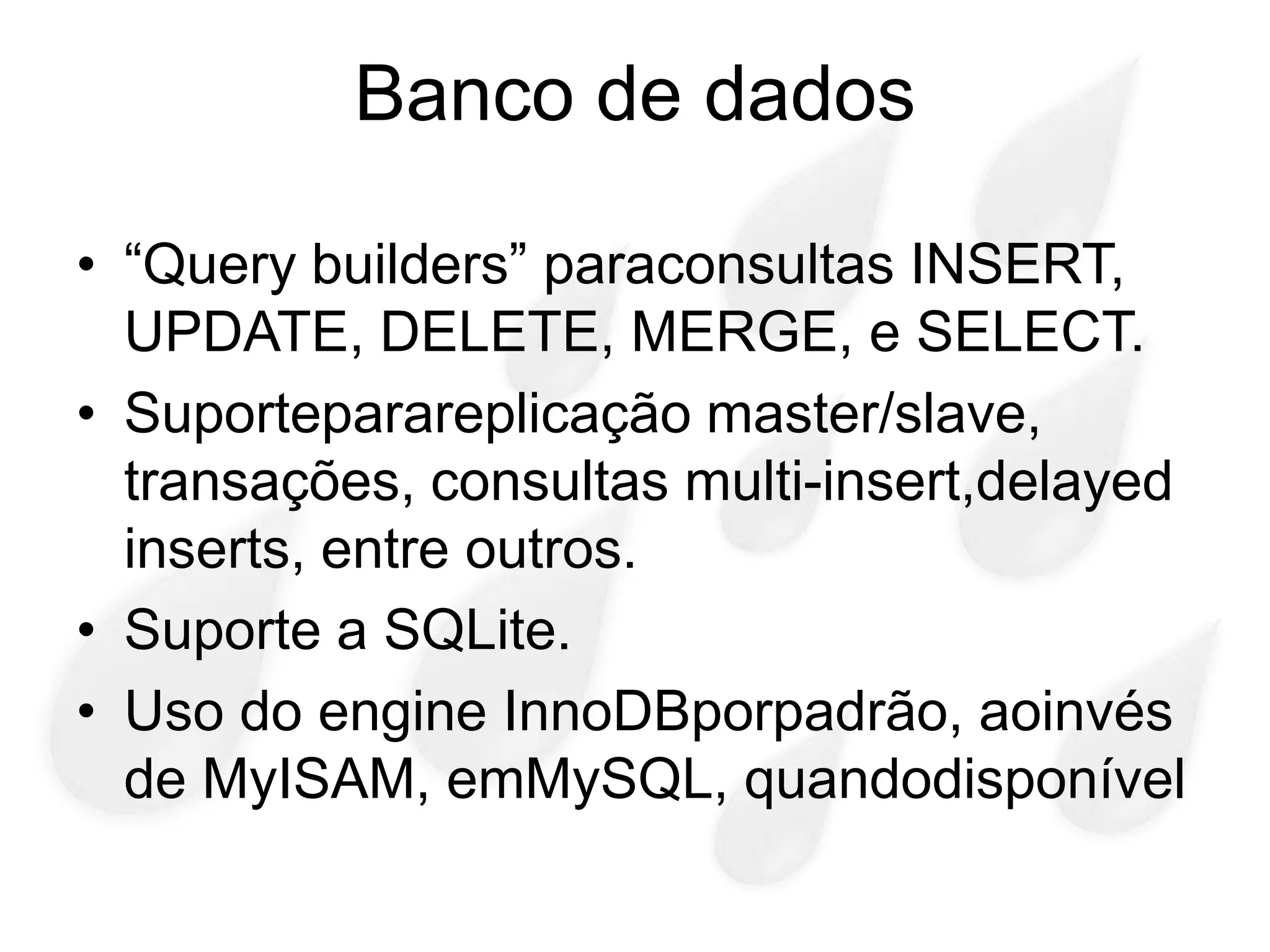 Banco de dados

• “Query builders” paraconsultas INSERT,
  UPDATE, DELETE, MERGE, e SELECT.
• Suporteparareplicação master/slave,
  transações, consultas multi-insert,delayed
  inserts, entre outros.
• Suporte a SQLite.
• Uso do engine InnoDBporpadrão, aoinvés
  de MyISAM, emMySQL, quandodisponível
 