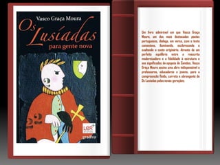 Um livro admirável em que Vasco Graça
Moura, um dos mais destacados poetas
portugueses, dialoga, em verso, com o texto
camoniano, iluminando, esclarecendo e
exaltando o canto originário. Através de um
perfeito equilíbrio entre a reescrita
modernizadora e a fidelidade à estrutura e
aos significados da epopeia de Camões, Vasco
Graça Moura assina uma obra indispensável a
professores, educadores e jovens, para a
compreensão fluída, correta e abrangente de
Os Lusíadas pelas novas gerações.
 