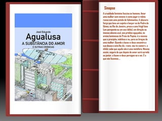 Sinopse
A crueldade feminina fascina os homens. Amar
uma mulher sem veneno é como jogar à roleta
russa com uma pistola de fulminantes. A obscura
força que leva um sujeito a lançar-se da Pedra da
Gávea, no Rio de Janeiro, preso a uma frágil lona
(um parapente ou um asa-delta), em direção ao
imenso abismo azul, aos prédios aguçados, às
areias luminosas da Praia do Pepino, é a mesma
que o precipita, indefeso e nu, para os braços de
uma mulher. Quando o louva-a-deus encontra a
sua deusa e esta lhe diz, «vem, vou-te comer», o
infeliz sabe que aquilo não é uma metáfora. Mesmo
assim, seguro de que depois do amor será servido
ao jantar, o louva-a-deus persigna-se e vai. É o
que nós fazemos….
 