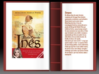Sinopse
Os últimos dias da maior heroína
romântica de Portugal. Uma história
apaixonante, envolvente e perturbadora.
Nunca haverá outro amor assim.
Minha Querida Inês é fruto de
investigação histórica misturada com a
paixão de Margarida Rebelo Pinto por
mulheres fortes, cuja presença sempre
foi uma constante nas suas obras. A Inês
aqui retratada é uma mulher corajosa e
apaixonada que fala sem pudor da sua
vida íntima e da sua visão do amor, da
família, de deus e do mundo.
Inês morre por amor. Se foi " a ruça que
queria roubar o reino", ou apenas vítima
de uma intriga política, nunca saberemos.
A Inês que aqui fica é uma mulher inteira,
de carne e osso, com cabeça, coração e
estômago, que sente e que pensa à frente
da sua época e, por isso mesmo, sábia e
intemporal.
 