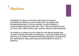 +
    Hipótose


    •Acredito que a maior virtude da nova
    campanha esteja em atrelar valores de
    modernidade e jovialidade. Além disso a
    linguagem escolhida do “ão”, do aumentativo,
    já caiu em uso popular, como tenho reparado.

    •A marca chega muito perto da realidade do
    jovem consumidor no Brasil, que se identifica
    com ela e assim pode proporcionar o aumento
    de vendas e melhor relacionamento com a
    marca.
 