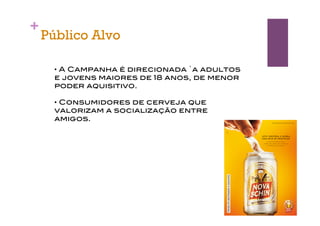 +
    Público Alvo

      • A Campanha é direcionada `a adultos
      e jovens maiores de 18 anos, de menor
      poder aquisitivo.

      • Consumidores de cerveja que
      valorizam a socialização entre
      amigos.
 