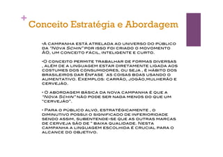 +
    Conceito Estratégia e Abordagem
      •A campanha está atrelada ao universo do público
      da “Nova Schin” por isso foi criado o movomento
      ÃO, um conceito fácil, inteligente e curto.

      •O conceito permite trabalhar de formas diversas
      , além de a linguagem estar diretamente ligada aos
      costumes dos consumidores, ou seja , é hábito dos
      brasileiros dar ênfase `as coisas boas usando o
      aumentativo. Exemplos: carrão, jogão,mulherão e
      cervejão.

      • O abordagem básica da nova campanha é que a
      “Nova Schin” não pode ser nada menos do que um
      “cervejão”.

      • Para o público alvo, estratégicamente , o
      diminutivo possui o significado de inferioridade
      sendo assim, subentende-se que as outras marcas
      de cerveja são de “ baixa qualidade. Nesta
      campanha a linguagem escolhida é crucial para o
      alcance do objetivo.
 