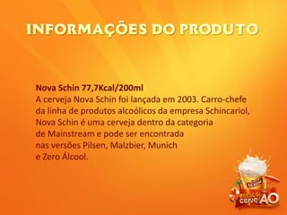 Nova Schin 77,7Kcal/200ml
A cerveja Nova Schin foi lançada em 2003. Carro-chefe
da linha de produtos alcoólicos da empresa Schincariol,
Nova Schin é uma cerveja dentro da categoria
de Mainstream e pode ser encontrada
nas versões Pilsen, Malzbier, Munich
e Zero Álcool.
 