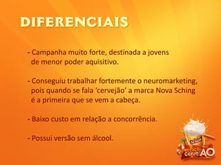 - Campanha muito forte, destinada a jovens
de menor poder aquisitivo.
- Conseguiu trabalhar fortemente o neuromarketing,
pois quando se fala ‘cervejão’ a marca Nova Sching
é a primeira que se vem a cabeça.
- Baixo custo em relação a concorrência.
- Possui versão sem álcool.
 