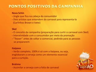 Nova Schin
- Jingle que fica na cabeça do consumidor
- Dois artistas que entendem do carnaval para representa-lo
(Carlinhos Brown e Ivete)
Skol
- O conceito da campanha (preparação para curtir o carnaval com Skol)
- Interatividade com o consumidor por meio da promoção
- “Teaser” antes de soltar o comercial, pedindo para as pessoas
se prepararem
Itaipava
- Verão completo, 100% é só com a Itaipava, ou seja,
englobaram a cerveja como um elemento essencial
para a curtição.
Brahma
- Assimilar a cerveja com a folia de carnaval
 