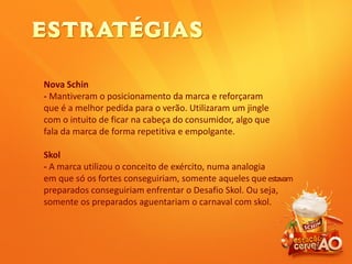 Nova Schin
- Mantiveram o posicionamento da marca e reforçaram
que é a melhor pedida para o verão. Utilizaram um jingle
com o intuito de ficar na cabeça do consumidor, algo que
fala da marca de forma repetitiva e empolgante.
Skol
- A marca utilizou o conceito de exército, numa analogia
em que só os fortes conseguiriam, somente aqueles queestavam
preparados conseguiriam enfrentar o Desafio Skol. Ou seja,
somente os preparados aguentariam o carnaval com skol.
 