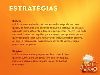 Brahma
- Utilizou o conceito de que no carnaval você pode ser quem
quiser, de forma de que entende-se que no carnaval as pessoas
agem de forma diferente e fazem o que querem. Porém isso pode
ser usado de forma negativa para a marca, pois pode-se pensar
que você pode fazer tudo no carnaval, inclusive beber Brahma,
ou seja, a marca abriu possibilidade de dupla interpretação
para a sua campanha.
Itaipava
- Utilizou o conceito que para ser bom o verão tem
que ser 100%, para ser 100% tem que ter Itaipava.
Ou seja, a chave essencial para um verão bacana
é a cerveja.
 