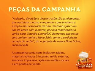 “A alegria, diversão e descontração são os elementos
que norteiam a nossa campanha e que invadem a
estação mais esperada do ano. Tentamos fazer um
link do verão com a marca, por isso rebatizamos o
verão para ‘Estação CervejÃO’. Queremos que nosso
consumidor tenha a Nova Schin como a verdadeira
cerveja do verão”, diz o gerente de marca Nova Schin,
Luciano Sadi.
A campanha conta com jingles em rádios,
materiais voltados à Internet, mídia exterior,
anúncios impressos, ações em mídias sociais
e em pontos de venda.
 