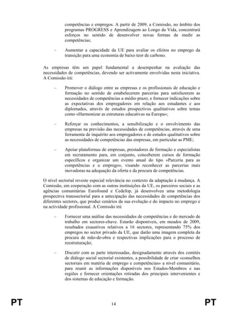 PT 14 PT
competências e empregos. A partir de 2009, a Comissão, no âmbito dos
programas PROGRESS e Aprendizagem ao Longo da Vida, concentrará
esforços no sentido de desenvolver novas formas de medir as
competências;
– Aumentar a capacidade da UE para avaliar os efeitos no emprego da
transição para uma economia de baixo teor de carbono.
As empresas têm um papel fundamental a desempenhar na avaliação das
necessidades de competências, devendo ser activamente envolvidas nesta iniciativa.
A Comissão irá:
– Promover o diálogo entre as empresas e os profissionais de educação e
formação no sentido de estabelecerem parcerias para satisfazerem as
necessidades de competências a médio prazo; e fornecer indicações sobre
as expectativas dos empregadores em relação aos estudantes e aos
diplomados, através de estudos prospectivos qualitativos sobre temas
como «Harmonizar as estruturas educativas na Europa»;
– Reforçar os conhecimentos, a sensibilização e o envolvimento das
empresas na previsão das necessidades de competências, através de uma
ferramenta de inquérito aos empregadores e de estudos qualitativos sobre
as necessidades de competências das empresas, em particular as PME;
– Apoiar plataformas de empresas, prestadores de formação e especialistas
em recrutamento para, em conjunto, conceberem cursos de formação
específicos e organizar um evento anual do tipo «Parceria para as
competências e o emprego», visando reconhecer as parcerias mais
inovadoras na adequação da oferta e da procura de competências.
O nível sectorial reveste especial relevância no contexto da adaptação à mudança. A
Comissão, em cooperação com as outras instituições da UE, os parceiros sociais e as
agências comunitárias Eurofound e Cedefop, já desenvolveu uma metodologia
prospectiva transsectorial para a antecipação das necessidades de competências dos
diferentes sectores, que produz cenários da sua evolução e do impacto no emprego e
na actividade profissional. A Comissão irá:
– Fornecer uma análise das necessidades de competências e do mercado de
trabalho em sectores-chave. Estarão disponíveis, em meados de 2009,
resultados exaustivos relativos a 16 sectores, representando 75% dos
empregos no sector privado da UE, que darão uma imagem completa da
procura de mão-de-obra e respectivas implicações para o processo de
reestruturação;
– Discutir com as parte interessadas, designadamente através dos comités
de diálogo social sectorial existentes, a possibilidade de criar «conselhos
sectoriais em matéria de emprego e competências» a nível comunitário,
para reunir as informações disponíveis nos Estados-Membros e nas
regiões e fornecer orientações retiradas dos principais intervenientes e
dos sistemas de educação e formação.
 