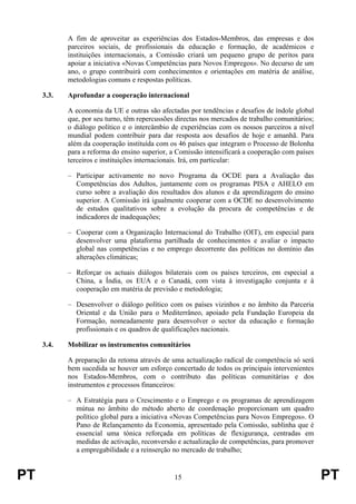 PT 15 PT
A fim de aproveitar as experiências dos Estados-Membros, das empresas e dos
parceiros sociais, de profissionais da educação e formação, de académicos e
instituições internacionais, a Comissão criará um pequeno grupo de peritos para
apoiar a iniciativa «Novas Competências para Novos Empregos». No decurso de um
ano, o grupo contribuirá com conhecimentos e orientações em matéria de análise,
metodologias comuns e respostas políticas.
3.3. Aprofundar a cooperação internacional
A economia da UE e outras são afectadas por tendências e desafios de índole global
que, por seu turno, têm repercussões directas nos mercados de trabalho comunitários;
o diálogo político e o intercâmbio de experiências com os nossos parceiros a nível
mundial podem contribuir para dar resposta aos desafios de hoje e amanhã. Para
além da cooperação instituída com os 46 países que integram o Processo de Bolonha
para a reforma do ensino superior, a Comissão intensificará a cooperação com países
terceiros e instituições internacionais. Irá, em particular:
– Participar activamente no novo Programa da OCDE para a Avaliação das
Competências dos Adultos, juntamente com os programas PISA e AHELO em
curso sobre a avaliação dos resultados dos alunos e da aprendizagem do ensino
superior. A Comissão irá igualmente cooperar com a OCDE no desenvolvimento
de estudos qualitativos sobre a evolução da procura de competências e de
indicadores de inadequações;
– Cooperar com a Organização Internacional do Trabalho (OIT), em especial para
desenvolver uma plataforma partilhada de conhecimentos e avaliar o impacto
global nas competências e no emprego decorrente das políticas no domínio das
alterações climáticas;
– Reforçar os actuais diálogos bilaterais com os países terceiros, em especial a
China, a Índia, os EUA e o Canadá, com vista à investigação conjunta e à
cooperação em matéria de previsão e metodologia;
– Desenvolver o diálogo político com os países vizinhos e no âmbito da Parceria
Oriental e da União para o Mediterrâneo, apoiado pela Fundação Europeia da
Formação, nomeadamente para desenvolver o sector da educação e formação
profissionais e os quadros de qualificações nacionais.
3.4. Mobilizar os instrumentos comunitários
A preparação da retoma através de uma actualização radical de competência só será
bem sucedida se houver um esforço concertado de todos os principais intervenientes
nos Estados-Membros, com o contributo das políticas comunitárias e dos
instrumentos e processos financeiros:
– A Estratégia para o Crescimento e o Emprego e os programas de aprendizagem
mútua no âmbito do método aberto de coordenação proporcionam um quadro
político global para a iniciativa «Novas Competências para Novos Empregos». O
Pano de Relançamento da Economia, apresentado pela Comissão, sublinha que é
essencial uma tónica reforçada em políticas de flexigurança, centradas em
medidas de activação, reconversão e actualização de competências, para promover
a empregabilidade e a reinserção no mercado de trabalho;
 