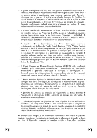 PT 16 PT
– A quadro estratégico actualizado para a cooperação no domínio da educação e a
formação pode fomentar parcerias inovadoras entre os profissionais nestas áreas e
os agentes sociais e económicos, para promover sistemas mais flexíveis e
orientados para a procura. A aplicação do Quadro Europeu de Qualificações
deverá aumentar a transparência das qualificações e facilitar o acesso a outras
acções de aprendizagem. O Processo de Copenhaga em matéria de educação e
formação profissionais incluirá uma nova prioridade no sentido de serem
melhoradas as ligações com o mercado de trabalho;
– A «Quinta Liberdade» - a liberdade de circulação de conhecimento – enunciada
no Conselho Europeu da Primavera de 2008, apoiará a realização da iniciativa
«Novas Competências para Novos Empregos». Fomentará a mobilidade de
trabalhadores do conhecimento entre fronteiras e sectores, ajudando assim a
adequar procura e oferta ao nível mais elevado de competências;
– A iniciativa «Novas Competências para Novos Empregos» inscreve-se
perfeitamente no âmbito do Fundo Social Europeu (FSE). Vários Estados-
Membros já identificaram como prioridade na respectiva programação FSE para
2007-2013 o desenvolvimento de políticas e serviços para dar resposta às
necessidades de competências e ao problema das inadequações no mercado de
trabalho, incluindo acções que visam um melhor equilíbrio entre homens e
mulheres e a orientação em matéria de opções educativas. A Comissão irá
formular orientações políticas para os Estados-Membros sobre uma utilização
óptima das dotações do FSE;
– O Fundo Europeu de Desenvolvimento Regional (FEDER) pode igualmente
contribuir para desenvolver competências e mecanismos de antecipação,
promovendo a previsão tecnológica, a inovação, a investigação e o
desenvolvimento de infra-estruturas de comunicação, e através da cooperação
transfronteiriça entre organizações de educação e formação;
– O Fundo Europeu Agrícola de Desenvolvimento Rural (FEADER) investe na
inovação, nas novas tecnologias, na investigação e desenvolvimento e apoia a
actualização de competências dos agricultores, dos silvicultores e do sector agro-
alimentar, bem como da população rural em geral, através da formação,
informação e difusão de acções de conhecimento.
– A proposta da Comissão de alteração do Regulamento do Fundo Europeu de
Ajustamento à Globalização (FEG) permitirá um reforço das actividades de
actualização de competências;
– O Fundo Europeu para a integração de nacionais de países terceiros pode também
contribuir – em complemento do FSE – para actualizar e adaptar as competências
dos imigrantes, em especial através do apoio a medidas anteriores à migração (por
exemplo, formação profissional e linguística) no país de origem e de cursos de
línguas nos Estados-Membros de residência;
O diálogo social europeu é um instrumento fundamental para incitar os parceiros
sociais a investir nas competências certas através de educação e formação ao longo
da vida. A Comissão convidará os parceiros sociais a desenvolver iniciativas
 