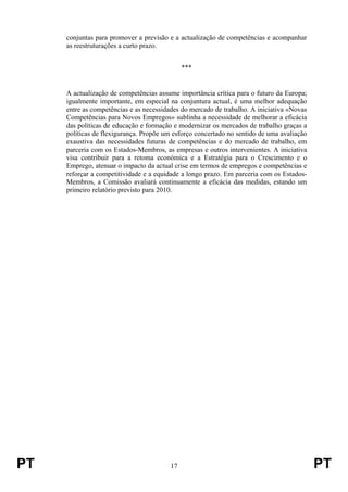 PT 17 PT
conjuntas para promover a previsão e a actualização de competências e acompanhar
as reestruturações a curto prazo.
***
A actualização de competências assume importância crítica para o futuro da Europa;
igualmente importante, em especial na conjuntura actual, é uma melhor adequação
entre as competências e as necessidades do mercado de trabalho. A iniciativa «Novas
Competências para Novos Empregos» sublinha a necessidade de melhorar a eficácia
das políticas de educação e formação e modernizar os mercados de trabalho graças a
políticas de flexigurança. Propõe um esforço concertado no sentido de uma avaliação
exaustiva das necessidades futuras de competências e do mercado de trabalho, em
parceria com os Estados-Membros, as empresas e outros intervenientes. A iniciativa
visa contribuir para a retoma económica e a Estratégia para o Crescimento e o
Emprego, atenuar o impacto da actual crise em termos de empregos e competências e
reforçar a competitividade e a equidade a longo prazo. Em parceria com os Estados-
Membros, a Comissão avaliará continuamente a eficácia das medidas, estando um
primeiro relatório previsto para 2010.
 