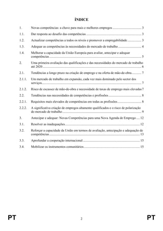 PT 2 PT
ÍNDICE
1. Novas competências: a chave para mais e melhores empregos ................................... 3
1.1. Dar resposta ao desafio das competências ................................................................... 3
1.2. Actualizar competências a todos os níveis e promover a empregabilidade................. 3
1.3. Adequar as competências às necessidades do mercado de trabalho ............................ 4
1.4. Melhorar a capacidade da União Europeia para avaliar, antecipar e adequar
competências................................................................................................................ 5
2. Uma primeira avaliação das qualificações e das necessidades do mercado de trabalho
até 2020........................................................................................................................ 6
2.1. Tendências a longo prazo na criação de emprego e na oferta de mão-de-obra............ 7
2.1.1. Um mercado de trabalho em expansão, cada vez mais dominado pelo sector dos
serviços......................................................................................................................... 7
2.1.2. Risco de escassez de mão-de-obra e necessidade de taxas de emprego mais elevadas7
2.2. Tendências nas necessidades de competências e profissões........................................ 8
2.2.1. Requisitos mais elevados de competências em todas as profissões............................. 8
2.2.2. A significativa criação de empregos altamente qualificados e o risco de polarização
do mercado de trabalho................................................................................................ 9
3. Antecipar e adequar: Novas Competências para uma Nova Agenda de Emprego .... 12
3.1. Resolver as inadequações........................................................................................... 12
3.2. Reforçar a capacidade da União em termos de avaliação, antecipação e adequação de
competências.............................................................................................................. 13
3.3. Aprofundar a cooperação internacional ..................................................................... 15
3.4. Mobilizar os instrumentos comunitários.................................................................... 15
 