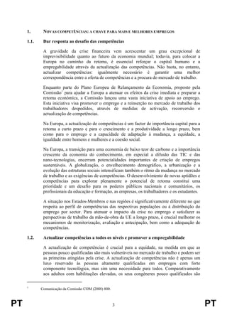 PT 3 PT
1. NOVAS COMPETÊNCIAS: A CHAVE PARA MAIS E MELHORES EMPREGOS
1.1. Dar resposta ao desafio das competências
A gravidade da crise financeira vem acrescentar um grau excepcional de
imprevisibilidade quanto ao futuro da economia mundial; todavia, para colocar a
Europa no caminho da retoma, é essencial reforçar o capital humano e a
empregabilidade através da actualização das competências. Não basta, no entanto,
actualizar competências: igualmente necessário é garantir uma melhor
correspondência entre a oferta de competências e a procura do mercado de trabalho.
Enquanto parte do Plano Europeu de Relançamento da Economia, proposto pela
Comissão1
para ajudar a Europa a atenuar os efeitos da crise imediata e preparar a
retoma económica, a Comissão lançou uma vasta iniciativa de apoio ao emprego.
Esta iniciativa visa promover o emprego e a reinserção no mercado de trabalho dos
trabalhadores despedidos, através de medidas de activação, reconversão e
actualização de competências.
Na Europa, a actualização de competências é um factor de importância capital para a
retoma a curto prazo e para o crescimento e a produtividade a longo prazo, bem
como para o emprego e a capacidade de adaptação à mudança, a equidade, a
igualdade entre homens e mulheres e a coesão social.
Na Europa, a transição para uma economia de baixo teor de carbono e a importância
crescente da economia do conhecimento, em especial a difusão das TIC e das
nano-tecnologias, encerram potencialidades importantes de criação de empregos
sustentáveis. A globalização, o envelhecimento demográfico, a urbanização e a
evolução das estruturas sociais intensificam também o ritmo da mudança no mercado
de trabalho e as exigências de competências. O desenvolvimento de novas aptidões e
competências para explorar plenamente o potencial de retoma constitui uma
prioridade e um desafio para os poderes públicos nacionais e comunitários, os
profissionais da educação e formação, as empresas, os trabalhadores e os estudantes.
A situação nos Estados-Membros e nas regiões é significativamente diferente no que
respeita ao perfil de competências das respectivas populações ou à distribuição do
emprego por sector. Para atenuar o impacto da crise no emprego e satisfazer as
perspectivas de trabalho da mão-de-obra da UE a longo prazo, é crucial melhorar os
mecanismos de monitorização, avaliação e antecipação, bem como a adequação de
competências.
1.2. Actualizar competências a todos os níveis e promover a empregabilidade
A actualização de competências é crucial para a equidade, na medida em que as
pessoas pouco qualificadas são mais vulneráveis no mercado de trabalho e podem ser
as primeiras atingidas pela crise. A actualização de competências não é apenas um
luxo reservado às pessoas altamente qualificadas em empregos com forte
componente tecnológica, mas sim uma necessidade para todos. Comparativamente
aos adultos com habilitações elevadas, os seus congéneres pouco qualificados são
1
Comunicação da Comissão COM (2008) 800.
 