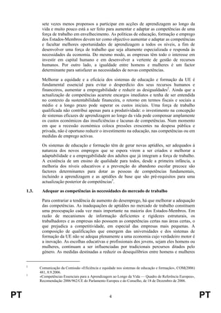PT 4 PT
sete vezes menos propensos a participar em acções de aprendizagem ao longo da
vida e muito pouco está a ser feito para aumentar e adaptar as competências de uma
força de trabalho em envelhecimento. As políticas de educação, formação e emprego
dos Estados-Membros devem ter como objectivo aumentar e adaptar as competências
e facultar melhores oportunidades de aprendizagem a todos os níveis, a fim de
desenvolver uma força de trabalho que seja altamente especializada e responda às
necessidades da economia. Do mesmo modo, as empresas têm todo o interesse em
investir em capital humano e em desenvolver a vertente de gestão de recursos
humanos. Por outro lado, a igualdade entre homens e mulheres é um factor
determinante para satisfazer as necessidades de novas competências.
Melhorar a equidade e a eficácia dos sistemas de educação e formação da UE é
fundamental essencial para evitar o desperdício dos seus recursos humanos e
financeiros, aumentar a empregabilidade e reduzir as desigualdades2
. Ainda que a
actualização de competências acarrete encargos imediatos e tenha de ser entendida
no contexto da sustentabilidade financeira, o retorno em termos fiscais e sociais a
médio e a longo prazo pode superar os custos iniciais. Uma força de trabalho
qualificada não contribui apenas para a produtividade: o investimento na concepção
de sistemas eficazes de aprendizagem ao longo da vida pode compensar amplamente
os custos económicos das insuficiências e lacunas de competências. Num momento
em que a recessão económica coloca pressões crescentes na despesa pública e
privada, não é oportuno reduzir o investimento na educação, nas competências ou em
medidas de emprego activas.
Os sistemas de educação e formação têm de gerar novas aptidões, ser adequados à
natureza dos novos empregos que se espera virem a ser criados e melhorar a
adaptabilidade e a empregabilidade dos adultos que já integram a força de trabalho.
A existência de um ensino de qualidade para todos, desde a primeira infância, a
melhoria dos níveis educativos e a prevenção do abandono escolar precoce são
factores determinantes para dotar as pessoas de competências fundamentais,
incluindo a aprendizagem e as aptidões de base que são pré-requisitos para uma
actualização posterior de competências3
.
1.3. Adequar as competências às necessidades do mercado de trabalho
Para contrariar a tendência de aumento do desemprego, há que melhorar a adequação
das competências. As inadequações de aptidões no mercado de trabalho constituem
uma preocupação cada vez mais importante na maioria dos Estados-Membros. Em
razão de mecanismos de informação deficientes e rigidezes estruturais, os
trabalhadores e as empresas não possuem as competências certas nas áreas certas, o
que prejudica a competitividade, em especial das empresas mais pequenas. A
composição de qualificações que emergem das universidades e dos sistemas de
formação da UE não se adequa plenamente a uma economia cujo verdadeiro motor é
a inovação. As escolhas educativas e profissionais dos jovens, sejam eles homens ou
mulheres, continuam a ser influenciadas por tradicionais percursos ditados pelo
género. As medidas destinadas a reduzir os desequilíbrios entre homens e mulheres
2
Comunicação da Comissão «Eficiência e equidade nos sistemas de educação e formação», COM(2006)
481, 8.9.2006.
3
«Competências Essenciais para a Aprendizagem ao Longo da Vida — Quadro de Referência Europeu»,
Recomendação 2006/962/CE do Parlamento Europeu e do Conselho, de 18 de Dezembro de 2006.
 