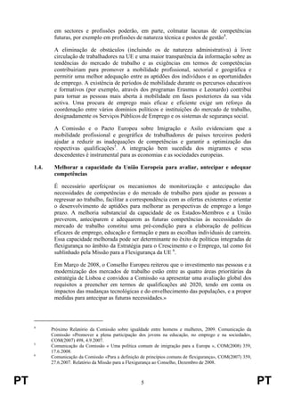 PT 5 PT
em sectores e profissões poderão, em parte, colmatar lacunas de competências
futuras, por exemplo em profissões de natureza técnica e postos de gestão4
.
A eliminação de obstáculos (incluindo os de natureza administrativa) à livre
circulação de trabalhadores na UE e uma maior transparência da informação sobre as
tendências do mercado de trabalho e as exigências em termos de competências
contribuiriam para promover a mobilidade profissional, sectorial e geográfica e
permitir uma melhor adequação entre as aptidões dos indivíduos e as oportunidades
de emprego. A existência de períodos de mobilidade durante os percursos educativos
e formativos (por exemplo, através dos programas Erasmus e Leonardo) contribui
para tornar as pessoas mais aberta à mobilidade em fases posteriores da sua vida
activa. Uma procura de emprego mais eficaz e eficiente exige um reforço da
coordenação entre vários domínios políticos e instituições do mercado de trabalho,
designadamente os Serviços Públicos de Emprego e os sistemas de segurança social.
A Comissão e o Pacto Europeu sobre Imigração e Asilo evidenciam que a
mobilidade profissional e geográfica de trabalhadores de países terceiros poderá
ajudar a reduzir as inadequações de competências e garantir a optimização das
respectivas qualificações5
. A integração bem sucedida dos migrantes e seus
descendentes é instrumental para as economias e as sociedades europeias.
1.4. Melhorar a capacidade da União Europeia para avaliar, antecipar e adequar
competências
É necessário aperfeiçoar os mecanismos de monitorização e antecipação das
necessidades de competências e do mercado de trabalho para ajudar as pessoas a
regressar ao trabalho, facilitar a correspondência com as ofertas existentes e orientar
o desenvolvimento de aptidões para melhorar as perspectivas de emprego a longo
prazo. A melhoria substancial da capacidade de os Estados-Membros e a União
preverem, anteciparem e adequarem as futuras competências às necessidades do
mercado de trabalho constitui uma pré-condição para a elaboração de políticas
eficazes de emprego, educação e formação e para as escolhas individuais de carreira.
Essa capacidade melhorada pode ser determinante no êxito de políticas integradas de
flexigurança no âmbito da Estratégia para o Crescimento e o Emprego, tal como foi
sublinhado pela Missão para a Flexigurança da UE 6
.
Em Março de 2008, o Conselho Europeu reiterou que o investimento nas pessoas e a
modernização dos mercados de trabalho estão entre as quatro áreas prioritárias da
estratégia de Lisboa e convidou a Comissão «a apresentar uma avaliação global dos
requisitos a preencher em termos de qualificações até 2020, tendo em conta os
impactos das mudanças tecnológicas e do envelhecimento das populações, e a propor
medidas para antecipar as futuras necessidades.»
4
Próximo Relatório da Comissão sobre igualdade entre homens e mulheres, 2009. Comunicação da
Comissão «Promover a plena participação dos jovens na educação, no emprego e na sociedade»,
COM(2007) 498, 4.9.2007.
5
Comunicação da Comissão « Uma política comum de imigração para a Europa », COM(2008) 359,
17.6.2008.
6
Comunicação da Comissão «Para a definição de princípios comuns de flexigurança», COM(2007) 359,
27.6.2007. Relatório da Missão para a Flexigurança ao Conselho, Dezembro de 2008.
 