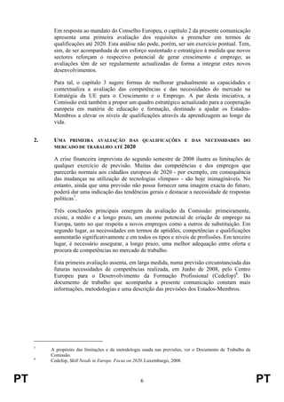 PT 6 PT
Em resposta ao mandato do Conselho Europeu, o capítulo 2 da presente comunicação
apresenta uma primeira avaliação dos requisitos a preencher em termos de
qualificações até 2020. Esta análise não pode, porém, ser um exercício pontual. Tem,
sim, de ser acompanhada de um esforço sustentado e estratégico à medida que novos
sectores reforçam o respectivo potencial de gerar crescimento e emprego; as
avaliações têm de ser regularmente actualizadas de forma a integrar estes novos
desenvolvimentos.
Para tal, o capítulo 3 sugere formas de melhorar gradualmente as capacidades e
contextualiza a avaliação das competências e das necessidades do mercado na
Estratégia da UE para o Crescimento e o Emprego. A par desta iniciativa, a
Comissão está também a propor um quadro estratégico actualizado para a cooperação
europeia em matéria de educação e formação, destinado a ajudar os Estados-
Membros a elevar os níveis de qualificações através da aprendizagem ao longo da
vida.
2. UMA PRIMEIRA AVALIAÇÃO DAS QUALIFICAÇÕES E DAS NECESSIDADES DO
MERCADO DE TRABALHO ATÉ 2020
A crise financeira imprevista do segundo semestre de 2008 ilustra as limitações de
qualquer exercício de previsão. Muitas das competências e dos empregos que
parecerão normais aos cidadãos europeus de 2020 - por exemplo, em consequência
das mudanças na utilização de tecnologias «limpas» - são hoje inimagináveis. No
entanto, ainda que uma previsão não possa fornecer uma imagem exacta do futuro,
poderá dar uma indicação das tendências gerais e destacar a necessidade de respostas
políticas7
.
Três conclusões principais emergem da avaliação da Comissão: primeiramente,
existe, a médio e a longo prazo, um enorme potencial de criação de emprego na
Europa, tanto no que respeita a novos empregos como a outros de substituição. Em
segundo lugar, as necessidades em termos de aptidões, competências e qualificações
aumentarão significativamente e em todos os tipos e níveis de profissões. Em terceiro
lugar, é necessário assegurar, a longo prazo, uma melhor adequação entre oferta e
procura de competências no mercado de trabalho.
Esta primeira avaliação assenta, em larga medida, numa previsão circunstanciada das
futuras necessidades de competências realizada, em Junho de 2008, pelo Centro
Europeu para o Desenvolvimento da Formação Profissional (Cedefop)8
. Do
documento de trabalho que acompanha a presente comunicação constam mais
informações, metodologias e uma descrição das previsões dos Estados-Membros.
7
A propósito das limitações e da metodologia usada nas previsões, ver o Documento de Trabalho da
Comissão.
8
Cedefop, Skill Needs in Europe. Focus on 2020. Luxemburgo, 2008.
 