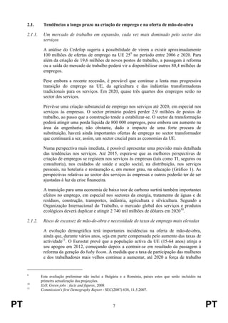 PT 7 PT
2.1. Tendências a longo prazo na criação de emprego e na oferta de mão-de-obra
2.1.1. Um mercado de trabalho em expansão, cada vez mais dominado pelo sector dos
serviços
A análise do Cedefop sugeria a possibilidade de virem a existir aproximadamente
100 milhões de ofertas de emprego na UE 259
no período entre 2006 e 2020. Para
além da criação de 19,6 milhões de novos postos de trabalho, a passagem à reforma
ou a saída do mercado de trabalho poderá vir a disponibilizar outros 80,4 milhões de
empregos.
Pese embora a recente recessão, é provável que continue a lenta mas progressiva
transição do emprego na UE, da agricultura e das indústrias transformadoras
tradicionais para os serviços. Em 2020, quase três quartos dos empregos serão no
sector dos serviços.
Prevê-se uma criação substancial de emprego nos serviços até 2020, em especial nos
serviços às empresas. O sector primário poderá perder 2,9 milhões de postos de
trabalho, ao passo que a construção tende a estabilizar-se. O sector da transformação
poderá atingir uma perda líquida de 800 000 empregos, pese embora um aumento na
área da engenharia; não obstante, dado o impacto de uma forte procura de
substituição, haverá ainda importantes ofertas de emprego no sector transformador
que continuará a ser, assim, um sector crucial para as economias da UE.
Numa perspectiva mais imediata, é possível apresentar uma previsão mais detalhada
das tendências nos serviços. Até 2015, espera-se que as melhores perspectivas de
criação de empregos se registem nos serviços às empresas (tais como TI, seguros ou
consultoria), nos cuidados de saúde e acção social, na distribuição, nos serviços
pessoais, na hotelaria e restauração e, em menor grau, na educação (Gráfico 1). As
perspectivas relativas ao sector dos serviços às empresas e outros poderão ter de ser
ajustadas à luz da crise financeira.
A transição para uma economia de baixo teor de carbono surtirá também importantes
efeitos no emprego, em especial nos sectores da energia, tratamento de águas e de
resíduos, construção, transportes, indústria, agricultura e silvicultura. Segundo a
Organização Internacional do Trabalho, o mercado global dos serviços e produtos
ecológicos deverá duplicar e atingir 2 740 mil milhões de dólares em 202010
.
2.1.2. Risco de escassez de mão-de-obra e necessidade de taxas de emprego mais elevadas
A evolução demográfica terá importantes incidências na oferta de mão-de-obra,
ainda que, durante vários anos, seja em parte compensada pelo aumento das taxas de
actividade11
. O Eurostat prevê que a população activa da UE (15-64 anos) atinja o
seu apogeu em 2012, começando depois a contrair-se em resultado da passagem à
reforma da geração do baby boom. À medida que a taxa de participação das mulheres
e dos trabalhadores mais velhos continue a aumentar, até 2020 a força de trabalho
9
Esta avaliação preliminar não inclui a Bulgária e a Roménia, países estes que serão incluídos na
primeira actualização das projecções.
10
ILO, Green jobs : facts and figures, 2008
11
Commission's first Demography Report - SEC(2007) 638, 11.5.2007.
 