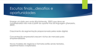 Escutas finais...desafios e
oportunidades
Emerge um rádio sem onda (Kischinhevsky, 2007) que deve ser
compreendido não mais a partir do suporte mas da linguagem ((Ferrareto,
2009) .
Crescimento da segmentação proporcionada pelas redes digitais
Concentração empresarial crescem nichos de mercado para
empreendedores
Novos modelos de negócios e formatos estão sendo testados,
experimentados e explorados
 