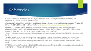 Referências
CANNITO, Newton. A televisão na era digital: interatividade, convergência e novos modelos de
negócios. São Paulo: Summus Editorial, 2010.
CANAVILHAS, João. (Org). Notícias e Mobilidade. O Jornalismo na Era dos Dispositivos Móveis. Covilhã, PT:
Livros LabCOM, 2013. p. 33-54. Disponível em: <http://www.livroslabcom.ubi.pt/book/94>
FERRARETTO, Luiz Artur; KISCHINHEVSKY, Marcelo. Rádio e convergência: uma abordagem pela
economia política da comunicação. Revista Famecos, Porto Alegre: Pontífica Universidade Católica do
Rio Grande do Sul, v. 17, n. 3, p. 172-180, set.-dez. 2010. Disponível em:
<http://revistaseletronicas.pucrs.br/ojs/index.php/revistafamecos/article/view/8185/5873>. Acesso em: 01
jul. 2016.
JENKINS, Henry. Cultura da convergência. Tradução de Susana Alexandrina. São Paulo: Aleph, 2010.
LEMOS, André. Cibercultura, tecnologia e vida social na cultura contemporânea. Porto Alegre: Sulina,
2002.
MAGNONI, Antônio Francisco e CARVALHO, Juliano Maurício. O novo rádio - cenários da radiodifusão na
era digital. São Paulo: Editora Senac, 2010.
 