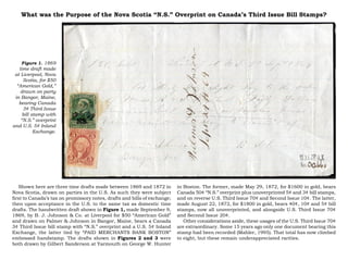 What was the Purpose of the Nova Scotia “N.S.” Overprint on Canada’s Third Issue Bill Stamps?




    Figure 1. 1869
   time draft made
 at Liverpool, Nova
     Scotia, for $50
  “American Gold,”
    drawn on party
 in Bangor, Maine,
   bearing Canada
     3¢ Third Issue
     bill stamp with
    “N.S.” overprint
and U.S. 5¢ Inland
           Exchange.




   Shown here are three time drafts made between 1869 and 1872 in          in Boston. The former, made May 29, 1872, for $1600 in gold, bears
Nova Scotia, drawn on parties in the U.S. As such they were subject        Canada 50¢ “N.S.” overprint plus unoverprinted 5¢ and 3¢ bill stamps,
first to Canada’s tax on promissory notes, drafts and bills of exchange;   and on reverse U.S. Third Issue 70¢ and Second Issue 10¢. The latter,
then upon acceptance in the U.S. to the same tax as domestic time          made August 22, 1872, for $1800 in gold, bears 40¢, 10¢ and 5¢ bill
drafts. The handwritten draft shown in Figure 1, made September 9,         stamps, now all unoverprinted, and alongside U.S. Third Issue 70¢
1869, by B. J. Johnson & Co. at Liverpool for $50 “American Gold”          and Second Issue 20¢.
and drawn on Palmer & Johnson in Bangor, Maine, bears a Canada                Other considerations aside, these usages of the U.S. Third Issue 70¢
3¢ Third Issue bill stamp with “N.S.” overprint and a U.S. 5¢ Inland       are extraordinary. Some 15 years ago only one document bearing this
Exchange, the latter tied by “PAID MERCHANTS BANK BOSTON”                  stamp had been recorded (Mahler, 1995). That total has now climbed
embossed handstamp. The drafts shown in Figures 2 and 3 were               to eight, but these remain underappreciated rarities.
both drawn by Gilbert Sanderson at Yarmouth on George W. Hunter
 