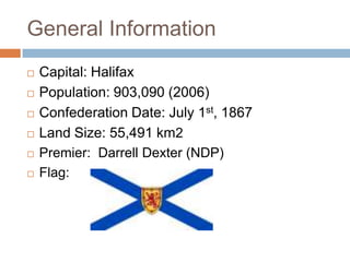 General Information
   Capital: Halifax
   Population: 903,090 (2006)
   Confederation Date: July 1st, 1867
   Land Size: 55,491 km2
   Premier: Darrell Dexter (NDP)
   Flag:
 