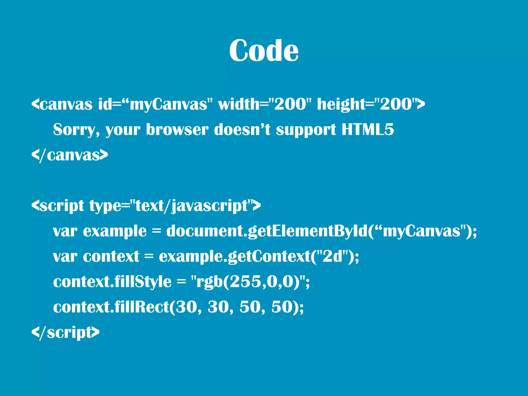 Code
<canvas id=“myCanvas" width="200" height="200">
   Sorry, your browser doesn’t support HTML5
</canvas>

<script type="text/javascript">
   var example = document.getElementById(“myCanvas");
   var context = example.getContext("2d");
   context.fillStyle = "rgb(255,0,0)";
   context.fillRect(30, 30, 50, 50);
</script>
 