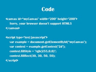 Code
<canvas id=“myCanvas" width="200" height="200">
   Sorry, your browser doesn’t support HTML5
</canvas>

<script type="text/javascript">
   var example = document.getElementById(“myCanvas");
   var context = example.getContext("2d");
   context.fillStyle = "rgb(255,0,0)";
   context.fillRect(30, 30, 50, 50);
</script>
 
