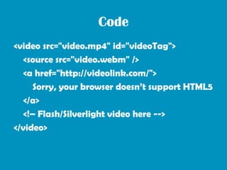 Code
<video src="video.mp4" id="videoTag">
   <source src="video.webm" />
   <a href="http://videolink.com/">
      Sorry, your browser doesn’t support HTML5
   </a>
   <!– Flash/Silverlight video here -->
</video>
 
