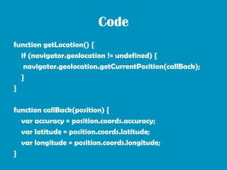 Code
function getLocation() {
  if (navigator.geolocation != undefined) {
   navigator.geolocation.getCurrentPosition(callBack);
  }
}

function callBack(position) {
  var accuracy = position.coords.accuracy;
  var latitude = position.coords.latitude;
  var longitude = position.coords.longitude;
}
 