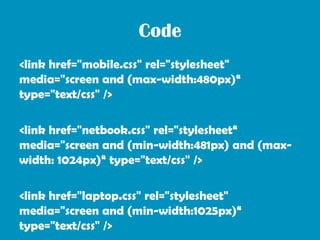 Code
<link href="mobile.css" rel="stylesheet"
media="screen and (max-width:480px)“
type="text/css" />

<link href="netbook.css" rel="stylesheet“
media="screen and (min-width:481px) and (max-
width: 1024px)“ type="text/css" />

<link href="laptop.css" rel="stylesheet"
media="screen and (min-width:1025px)“
type="text/css" />
 